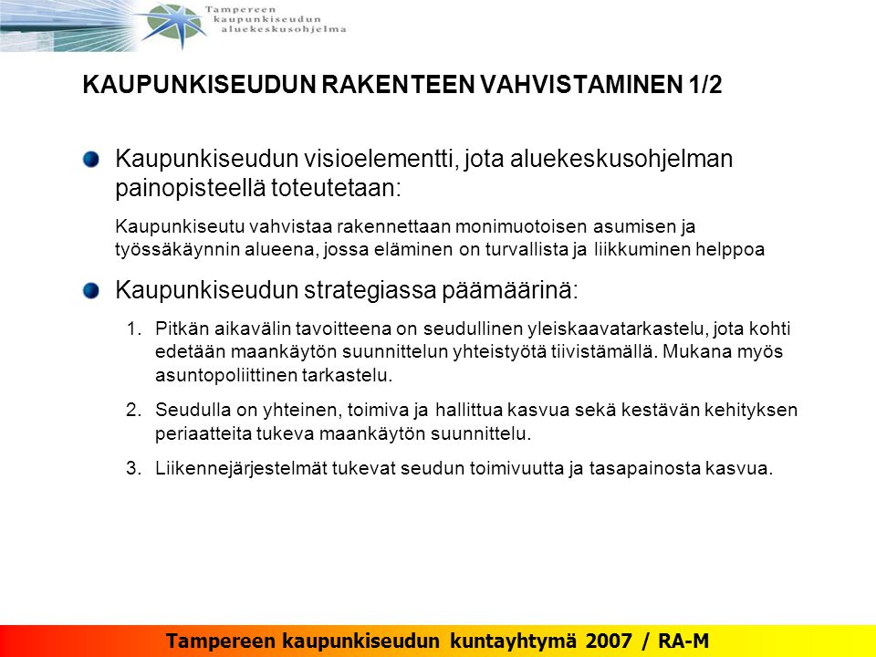 Tampereen kaupunkiseudun kuntayhtymä 2007 / RA-M KAUPUNKISEUDUN RAKENTEEN VAHVISTAMINEN 1/2 Kaupunkiseudun visioelementti, jota aluekeskusohjelman painopisteellä toteutetaan: Kaupunkiseutu vahvistaa rakennettaan monimuotoisen asumisen ja työssäkäynnin alueena, jossa eläminen on turvallista ja liikkuminen helppoa Kaupunkiseudun strategiassa päämäärinä: 1.Pitkän aikavälin tavoitteena on seudullinen yleiskaavatarkastelu, jota kohti edetään maankäytön suunnittelun yhteistyötä tiivistämällä.