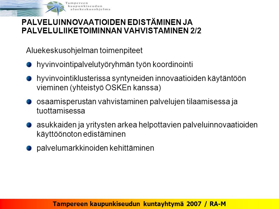 Tampereen kaupunkiseudun kuntayhtymä 2007 / RA-M Aluekeskusohjelman toimenpiteet hyvinvointipalvelutyöryhmän työn koordinointi hyvinvointiklusterissa syntyneiden innovaatioiden käytäntöön vieminen (yhteistyö OSKEn kanssa) osaamisperustan vahvistaminen palvelujen tilaamisessa ja tuottamisessa asukkaiden ja yritysten arkea helpottavien palveluinnovaatioiden käyttöönoton edistäminen palvelumarkkinoiden kehittäminen PALVELUINNOVAATIOIDEN EDISTÄMINEN JA PALVELULIIKETOIMINNAN VAHVISTAMINEN 2/2
