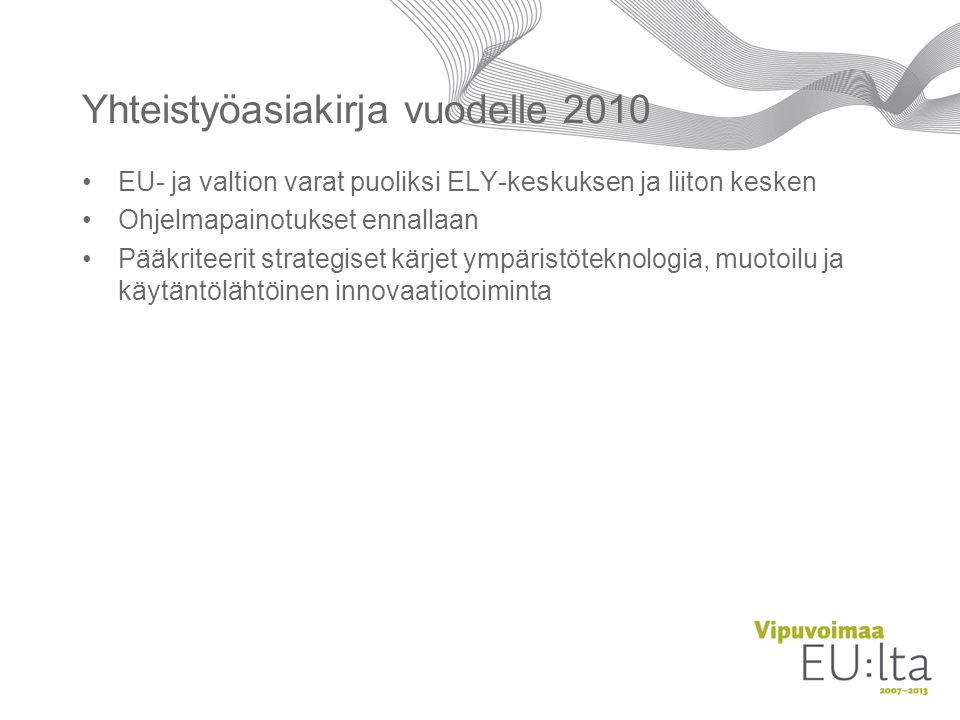 Yhteistyöasiakirja vuodelle 2010 •EU- ja valtion varat puoliksi ELY-keskuksen ja liiton kesken •Ohjelmapainotukset ennallaan •Pääkriteerit strategiset kärjet ympäristöteknologia, muotoilu ja käytäntölähtöinen innovaatiotoiminta