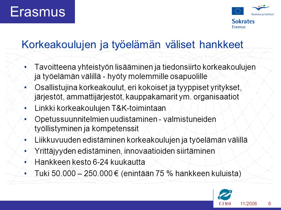 11/20066 Erasmus •Tavoitteena yhteistyön lisääminen ja tiedonsiirto korkeakoulujen ja työelämän välillä - hyöty molemmille osapuolille •Osallistujina korkeakoulut, eri kokoiset ja tyyppiset yritykset, järjestöt, ammattijärjestöt, kauppakamarit ym.