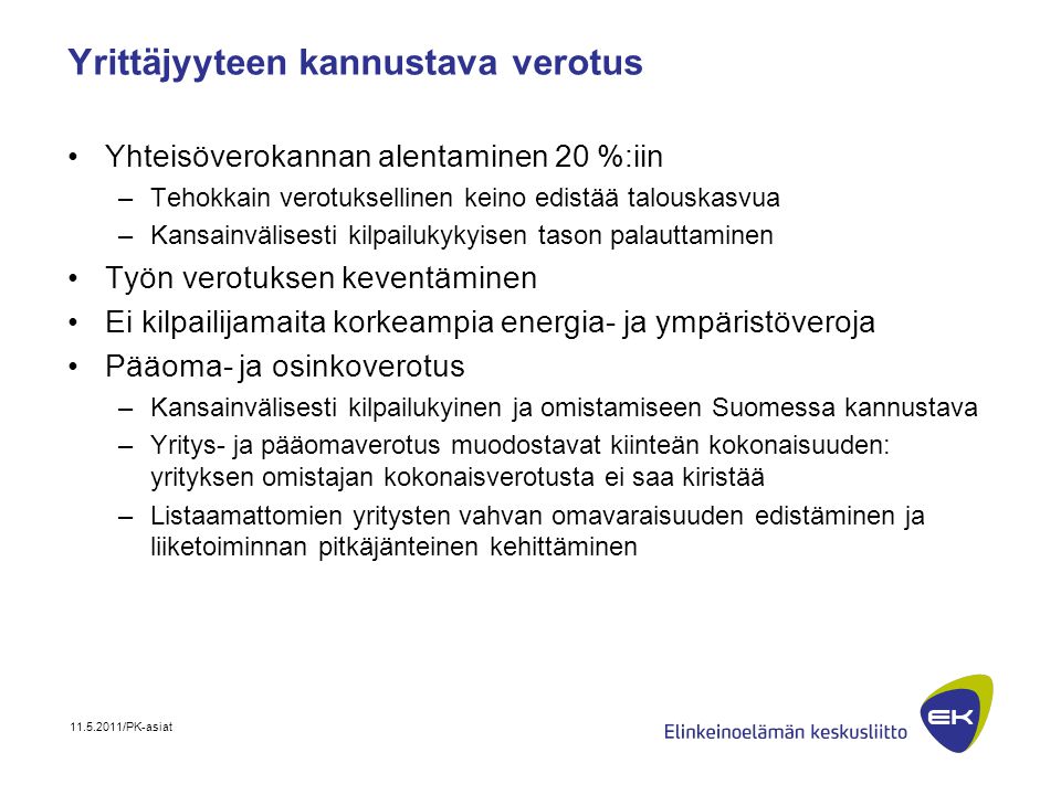 /PK-asiat Yrittäjyyteen kannustava verotus •Yhteisöverokannan alentaminen 20 %:iin –Tehokkain verotuksellinen keino edistää talouskasvua –Kansainvälisesti kilpailukykyisen tason palauttaminen •Työn verotuksen keventäminen •Ei kilpailijamaita korkeampia energia- ja ympäristöveroja •Pääoma- ja osinkoverotus –Kansainvälisesti kilpailukyinen ja omistamiseen Suomessa kannustava –Yritys- ja pääomaverotus muodostavat kiinteän kokonaisuuden: yrityksen omistajan kokonaisverotusta ei saa kiristää –Listaamattomien yritysten vahvan omavaraisuuden edistäminen ja liiketoiminnan pitkäjänteinen kehittäminen