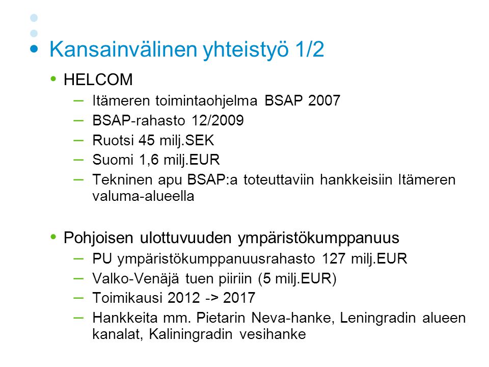 Kansainvälinen yhteistyö 1/2  HELCOM – Itämeren toimintaohjelma BSAP 2007 – BSAP-rahasto 12/2009 – Ruotsi 45 milj.SEK – Suomi 1,6 milj.EUR – Tekninen apu BSAP:a toteuttaviin hankkeisiin Itämeren valuma-alueella  Pohjoisen ulottuvuuden ympäristökumppanuus – PU ympäristökumppanuusrahasto 127 milj.EUR – Valko-Venäjä tuen piiriin (5 milj.EUR) – Toimikausi > 2017 – Hankkeita mm.