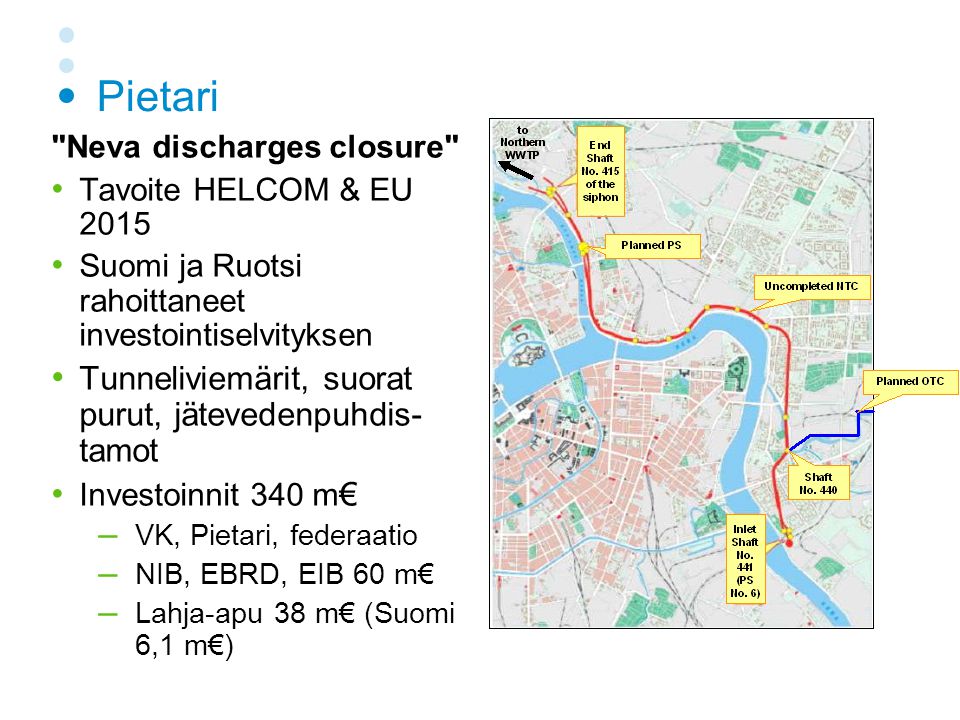 Pietari Neva discharges closure • Tavoite HELCOM & EU 2015 • Suomi ja Ruotsi rahoittaneet investointiselvityksen • Tunneliviemärit, suorat purut, jätevedenpuhdis- tamot • Investoinnit 340 m € – VK, Pietari, federaatio – NIB, EBRD, EIB 60 m€ – Lahja-apu 38 m€ (Suomi 6,1 m€)