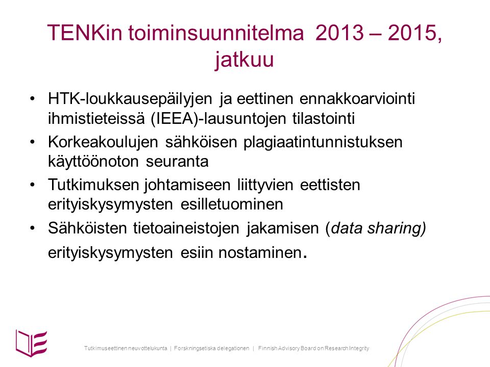 Tutkimuseettinen neuvottelukunta | Forskningsetiska delegationen | Finnish Advisory Board on Research Integrity TENKin toiminsuunnitelma 2013 – 2015, jatkuu •HTK-loukkausepäilyjen ja eettinen ennakkoarviointi ihmistieteissä (IEEA)-lausuntojen tilastointi •Korkeakoulujen sähköisen plagiaatintunnistuksen käyttöönoton seuranta •Tutkimuksen johtamiseen liittyvien eettisten erityiskysymysten esilletuominen •Sähköisten tietoaineistojen jakamisen (data sharing) erityiskysymysten esiin nostaminen.