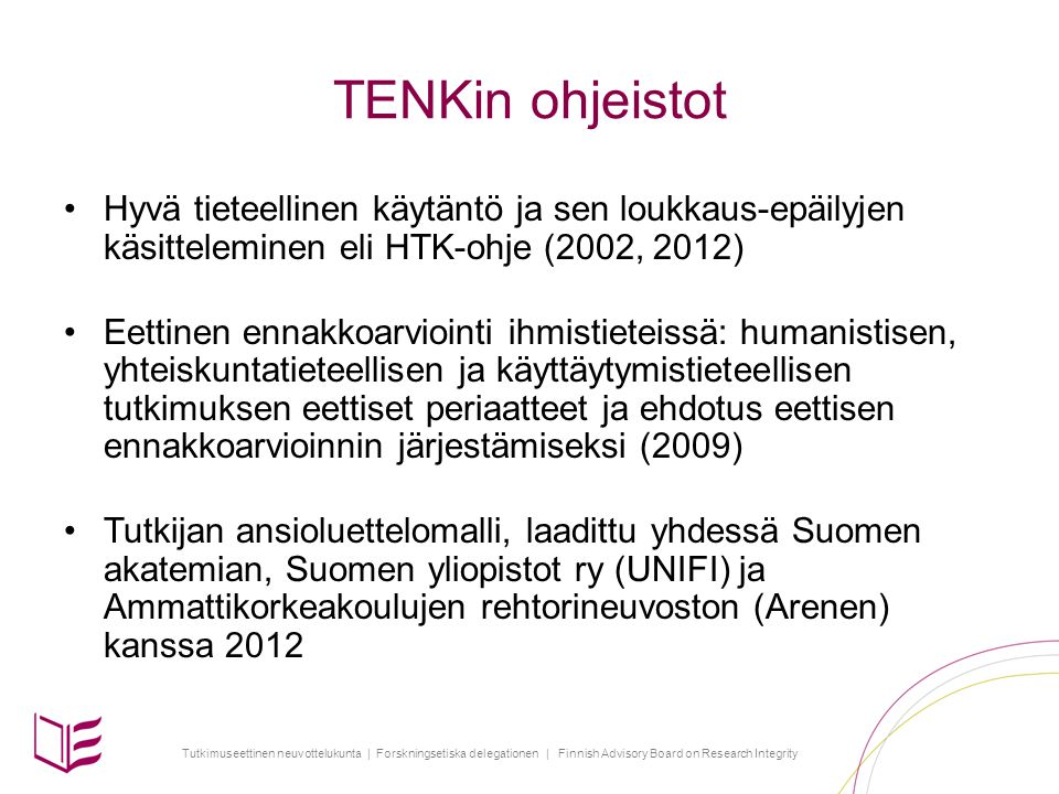 Tutkimuseettinen neuvottelukunta | Forskningsetiska delegationen | Finnish Advisory Board on Research Integrity TENKin ohjeistot •Hyvä tieteellinen käytäntö ja sen loukkaus-epäilyjen käsitteleminen eli HTK-ohje (2002, 2012) •Eettinen ennakkoarviointi ihmistieteissä: humanistisen, yhteiskuntatieteellisen ja käyttäytymistieteellisen tutkimuksen eettiset periaatteet ja ehdotus eettisen ennakkoarvioinnin järjestämiseksi (2009) •Tutkijan ansioluettelomalli, laadittu yhdessä Suomen akatemian, Suomen yliopistot ry (UNIFI) ja Ammattikorkeakoulujen rehtorineuvoston (Arenen) kanssa 2012