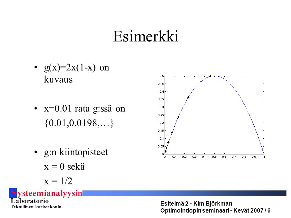 S ysteemianalyysin Laboratorio Teknillinen korkeakoulu Esitelmä 2 - Kim Björkman Optimointiopin seminaari - Kevät 2007 / 6 Esimerkki •g(x)=2x(1-x) on kuvaus •x=0.01 rata g:ssä on {0.01,0.0198,…} •g:n kiintopisteet x = 0 sekä x = 1/2