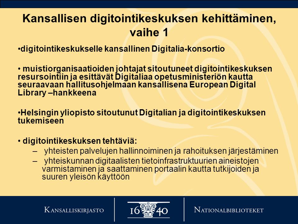 Kansallisen digitointikeskuksen kehittäminen, vaihe 1 •digitointikeskukselle kansallinen Digitalia-konsortio • muistiorganisaatioiden johtajat sitoutuneet digitointikeskuksen resursointiin ja esittävät Digitaliaa opetusministeriön kautta seuraavaan hallitusohjelmaan kansallisena European Digital Library –hankkeena •Helsingin yliopisto sitoutunut Digitalian ja digitointikeskuksen tukemiseen • digitointikeskuksen tehtäviä: – yhteisten palvelujen hallinnoiminen ja rahoituksen järjestäminen – yhteiskunnan digitaalisten tietoinfrastruktuurien aineistojen varmistaminen ja saattaminen portaalin kautta tutkijoiden ja suuren yleisön käyttöön