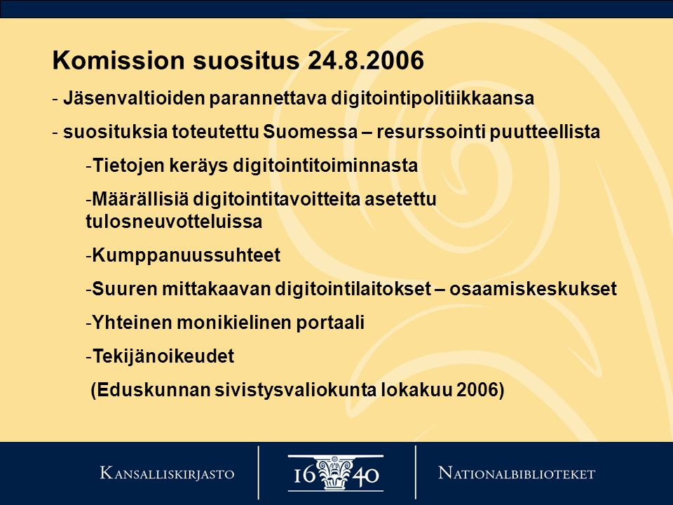 Komission suositus Jäsenvaltioiden parannettava digitointipolitiikkaansa - suosituksia toteutettu Suomessa – resurssointi puutteellista -Tietojen keräys digitointitoiminnasta -Määrällisiä digitointitavoitteita asetettu tulosneuvotteluissa -Kumppanuussuhteet -Suuren mittakaavan digitointilaitokset – osaamiskeskukset -Yhteinen monikielinen portaali -Tekijänoikeudet (Eduskunnan sivistysvaliokunta lokakuu 2006)
