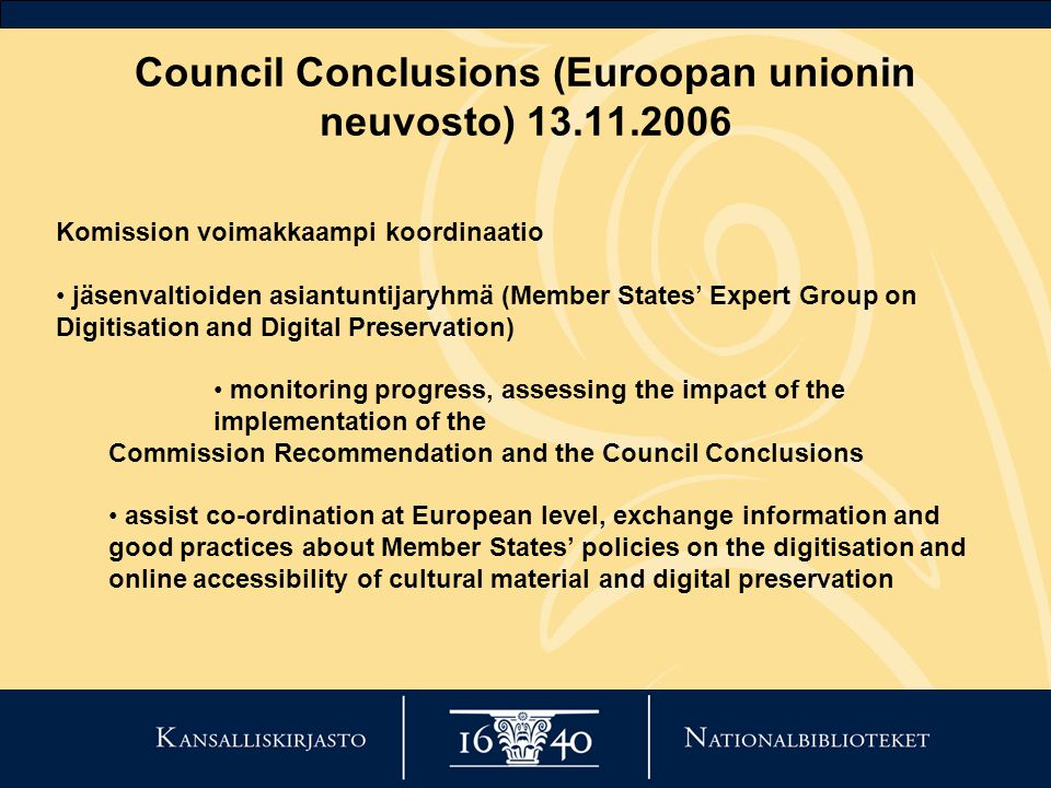 Council Conclusions (Euroopan unionin neuvosto) Komission voimakkaampi koordinaatio • jäsenvaltioiden asiantuntijaryhmä (Member States’ Expert Group on Digitisation and Digital Preservation) • monitoring progress, assessing the impact of the implementation of the Commission Recommendation and the Council Conclusions • assist co-ordination at European level, exchange information and good practices about Member States’ policies on the digitisation and online accessibility of cultural material and digital preservation