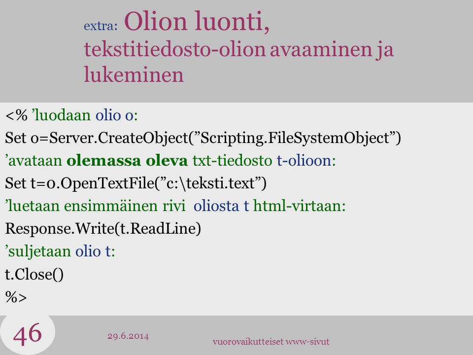 vuorovaikutteiset www-sivut extra: Olion luonti, tekstitiedosto-olion avaaminen ja lukeminen <% ’luodaan olio o: Set o=Server.CreateObject( Scripting.FileSystemObject ) ’avataan olemassa oleva txt-tiedosto t-olioon: Set t=0.OpenTextFile( c:\teksti.text ) ’luetaan ensimmäinen rivi oliosta t html-virtaan: Response.Write(t.ReadLine) ’suljetaan olio t: t.Close() %>
