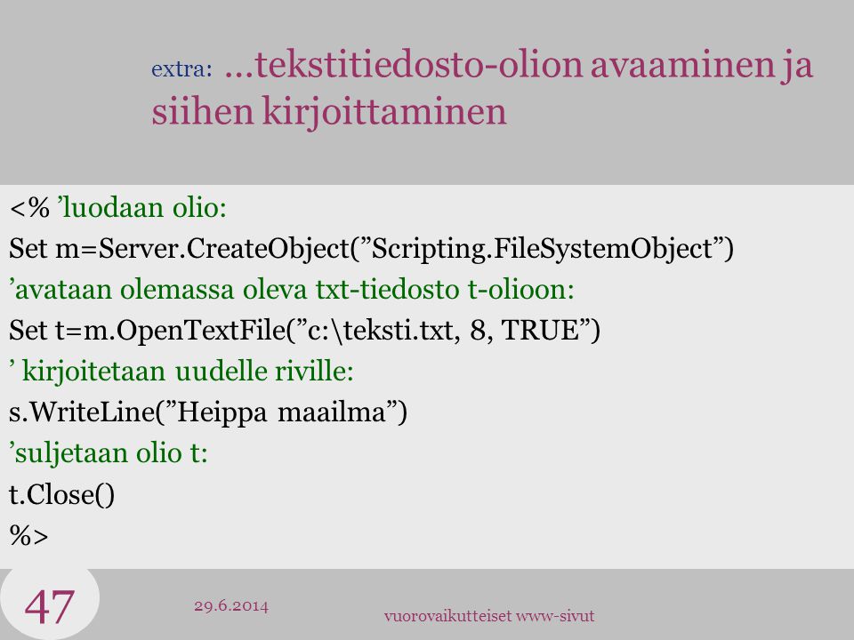vuorovaikutteiset www-sivut extra: …tekstitiedosto-olion avaaminen ja siihen kirjoittaminen <% ’luodaan olio: Set m=Server.CreateObject( Scripting.FileSystemObject ) ’avataan olemassa oleva txt-tiedosto t-olioon: Set t=m.OpenTextFile( c:\teksti.txt, 8, TRUE ) ’ kirjoitetaan uudelle riville: s.WriteLine( Heippa maailma ) ’suljetaan olio t: t.Close() %>