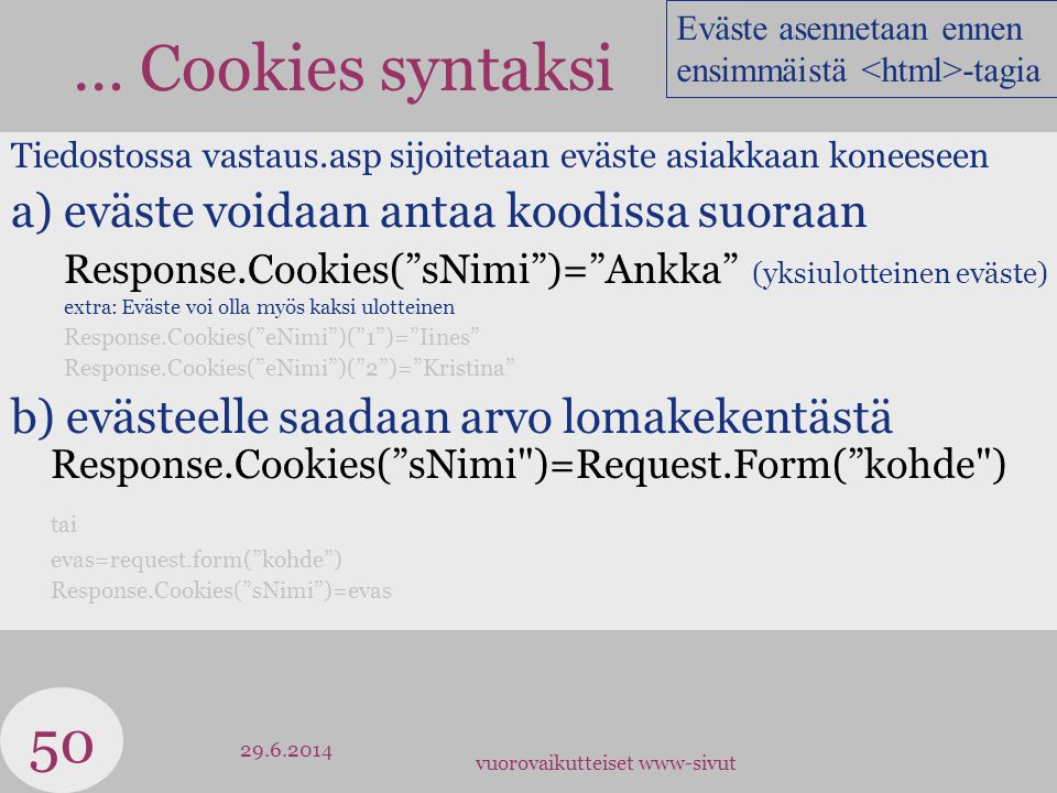 vuorovaikutteiset www-sivut … Cookies syntaksi Tiedostossa vastaus.asp sijoitetaan eväste asiakkaan koneeseen a) eväste voidaan antaa koodissa suoraan Response.Cookies( sNimi )= Ankka (yksiulotteinen eväste) extra: Eväste voi olla myös kaksi ulotteinen Response.Cookies( eNimi )( 1 )= Iines Response.Cookies( eNimi )( 2 )= Kristina b) evästeelle saadaan arvo lomakekentästä Response.Cookies( sNimi )=Request.Form( kohde ) tai evas=request.form( kohde ) Response.Cookies( sNimi )=evas Eväste asennetaan ennen ensimmäistä -tagia