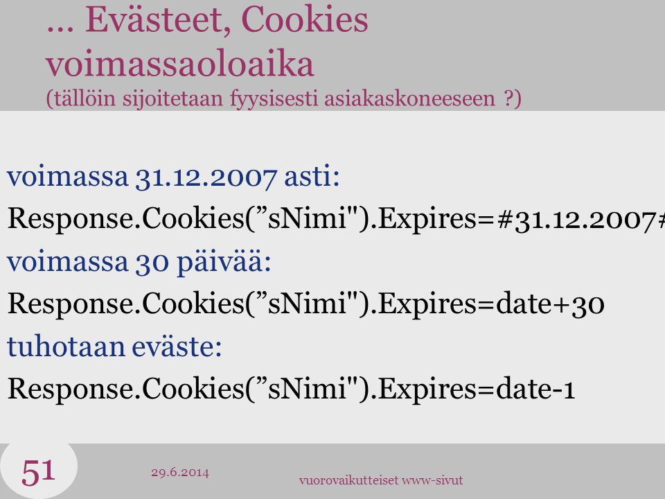 vuorovaikutteiset www-sivut … Evästeet, Cookies voimassaoloaika (tällöin sijoitetaan fyysisesti asiakaskoneeseen ) voimassa asti: Response.Cookies( sNimi ).Expires=# # voimassa 30 päivää: Response.Cookies( sNimi ).Expires=date+30 tuhotaan eväste: Response.Cookies( sNimi ).Expires=date-1