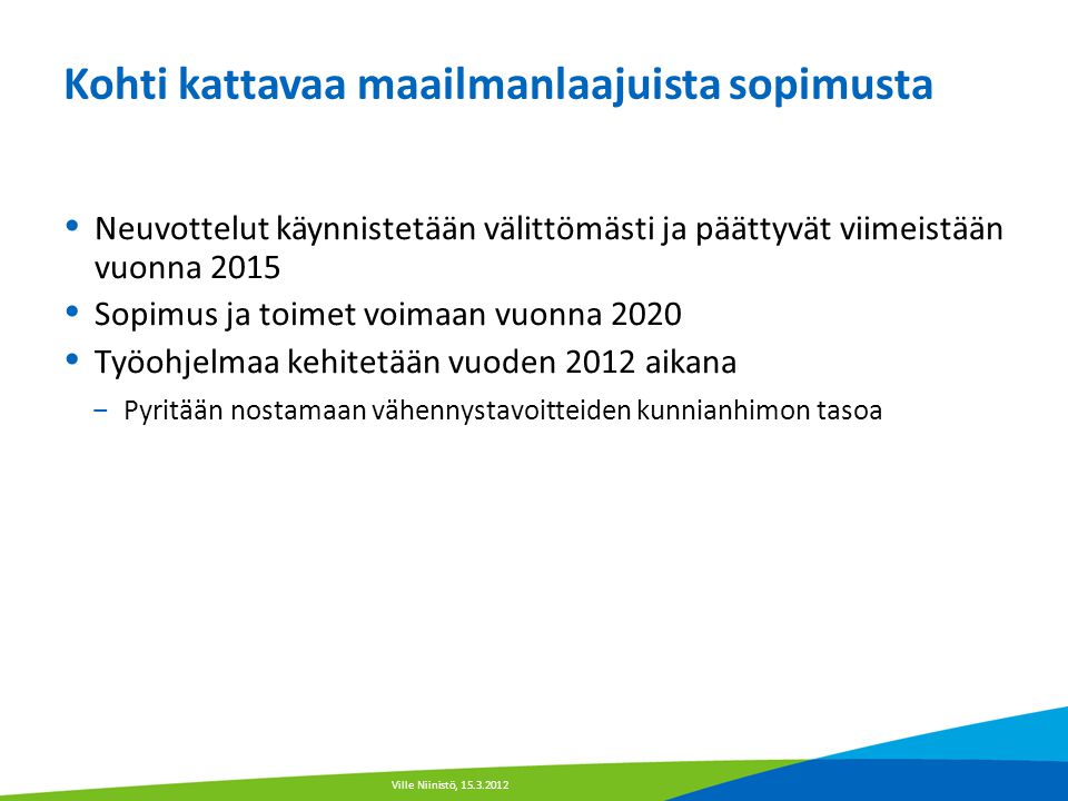 Kohti kattavaa maailmanlaajuista sopimusta  Neuvottelut käynnistetään välittömästi ja päättyvät viimeistään vuonna 2015  Sopimus ja toimet voimaan vuonna 2020  Työohjelmaa kehitetään vuoden 2012 aikana − Pyritään nostamaan vähennystavoitteiden kunnianhimon tasoa Ville Niinistö,