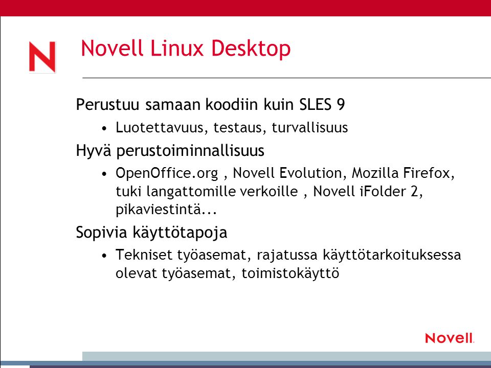 Novell Linux Desktop Perustuu samaan koodiin kuin SLES 9 •Luotettavuus, testaus, turvallisuus Hyvä perustoiminnallisuus •OpenOffice.org, Novell Evolution, Mozilla Firefox, tuki langattomille verkoille, Novell iFolder 2, pikaviestintä...