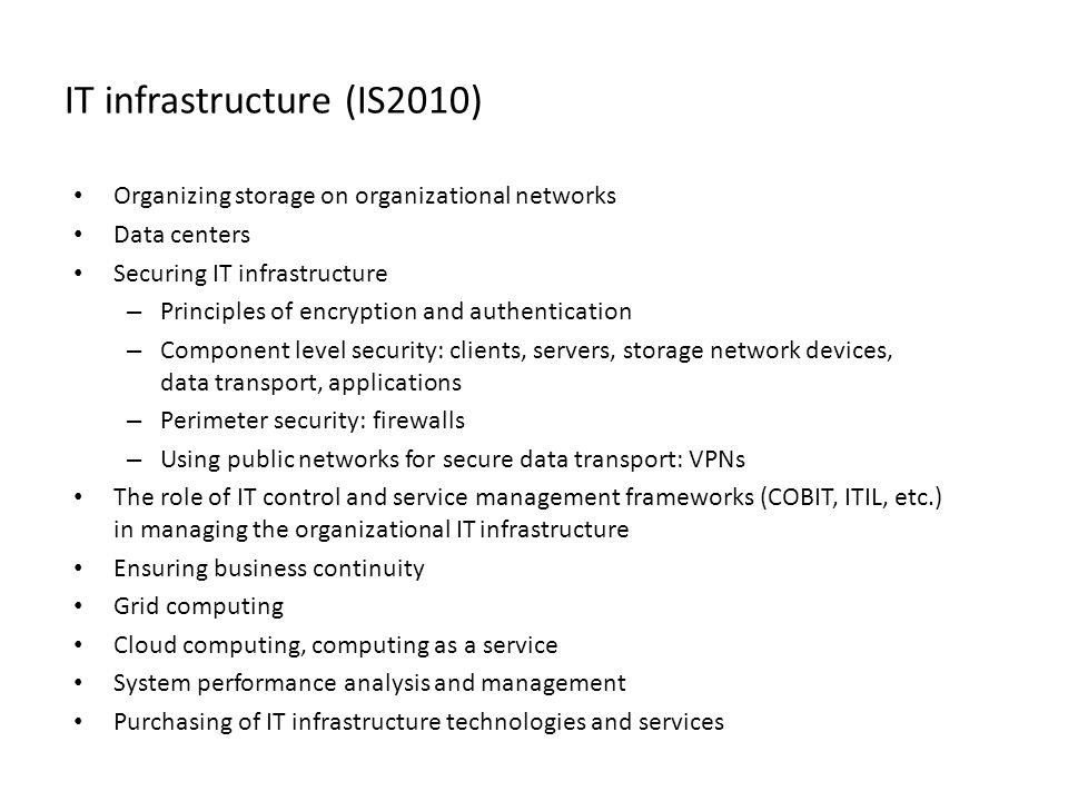 IT infrastructure (IS2010) • Organizing storage on organizational networks • Data centers • Securing IT infrastructure – Principles of encryption and authentication – Component level security: clients, servers, storage network devices, data transport, applications – Perimeter security: firewalls – Using public networks for secure data transport: VPNs • The role of IT control and service management frameworks (COBIT, ITIL, etc.) in managing the organizational IT infrastructure • Ensuring business continuity • Grid computing • Cloud computing, computing as a service • System performance analysis and management • Purchasing of IT infrastructure technologies and services