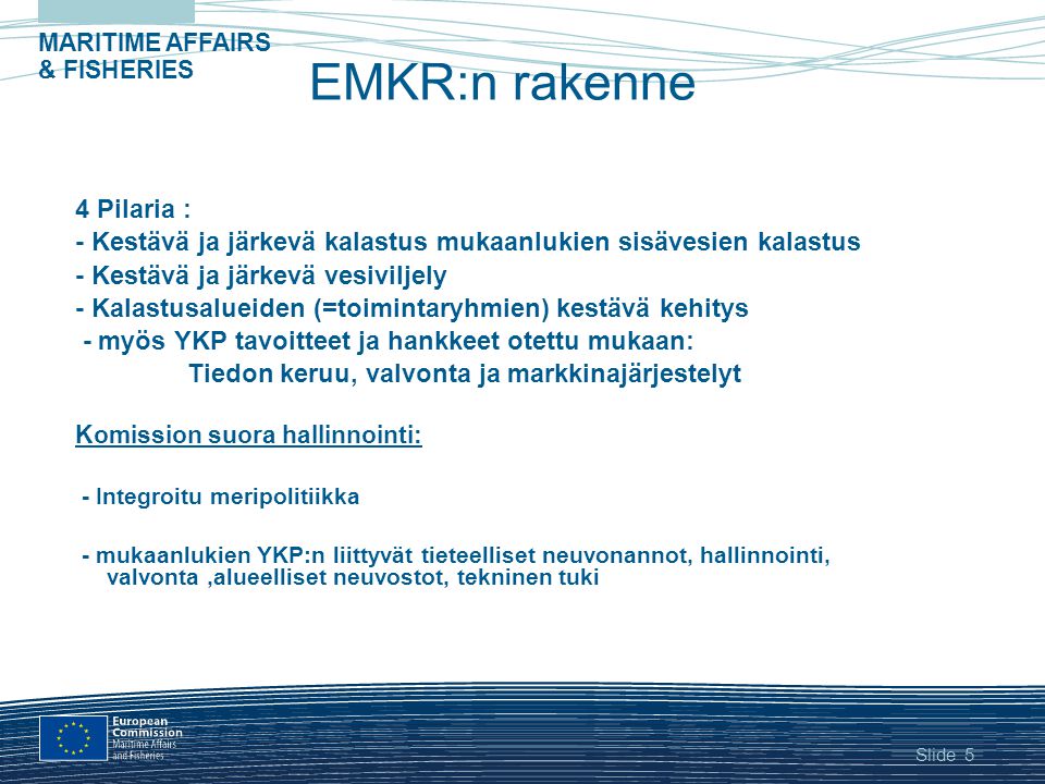 Slide MARITIME AFFAIRS & FISHERIES 5 EMKR:n rakenne 4 Pilaria : - Kestävä ja järkevä kalastus mukaanlukien sisävesien kalastus - Kestävä ja järkevä vesiviljely - Kalastusalueiden (=toimintaryhmien) kestävä kehitys - myös YKP tavoitteet ja hankkeet otettu mukaan: Tiedon keruu, valvonta ja markkinajärjestelyt Komission suora hallinnointi: - Integroitu meripolitiikka - mukaanlukien YKP:n liittyvät tieteelliset neuvonannot, hallinnointi, valvonta,alueelliset neuvostot, tekninen tuki