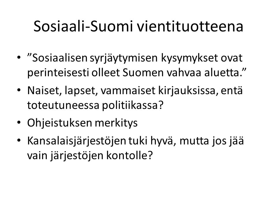 Sosiaali-Suomi vientituotteena • Sosiaalisen syrjäytymisen kysymykset ovat perinteisesti olleet Suomen vahvaa aluetta. • Naiset, lapset, vammaiset kirjauksissa, entä toteutuneessa politiikassa.