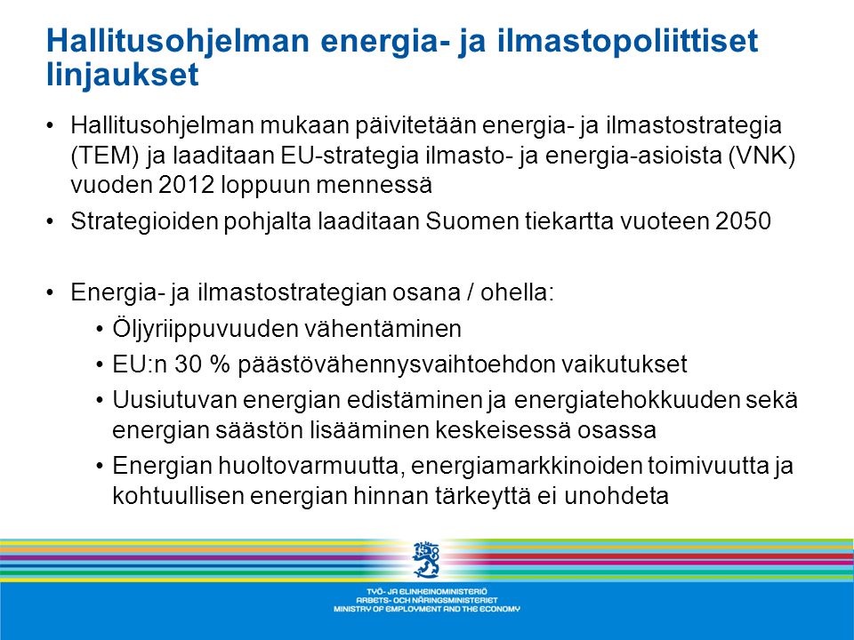 Hallitusohjelman energia- ja ilmastopoliittiset linjaukset •Hallitusohjelman mukaan päivitetään energia- ja ilmastostrategia (TEM) ja laaditaan EU-strategia ilmasto- ja energia-asioista (VNK) vuoden 2012 loppuun mennessä •Strategioiden pohjalta laaditaan Suomen tiekartta vuoteen 2050 •Energia- ja ilmastostrategian osana / ohella: •Öljyriippuvuuden vähentäminen •EU:n 30 % päästövähennysvaihtoehdon vaikutukset •Uusiutuvan energian edistäminen ja energiatehokkuuden sekä energian säästön lisääminen keskeisessä osassa •Energian huoltovarmuutta, energiamarkkinoiden toimivuutta ja kohtuullisen energian hinnan tärkeyttä ei unohdeta