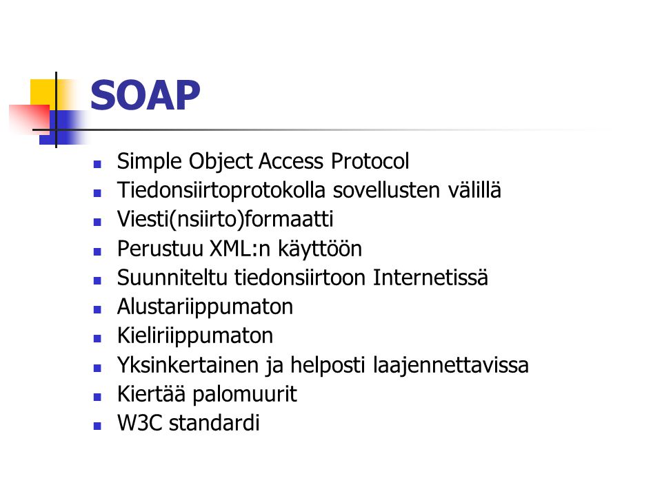 SOAP  Simple Object Access Protocol  Tiedonsiirtoprotokolla sovellusten välillä  Viesti(nsiirto)formaatti  Perustuu XML:n käyttöön  Suunniteltu tiedonsiirtoon Internetissä  Alustariippumaton  Kieliriippumaton  Yksinkertainen ja helposti laajennettavissa  Kiertää palomuurit  W3C standardi