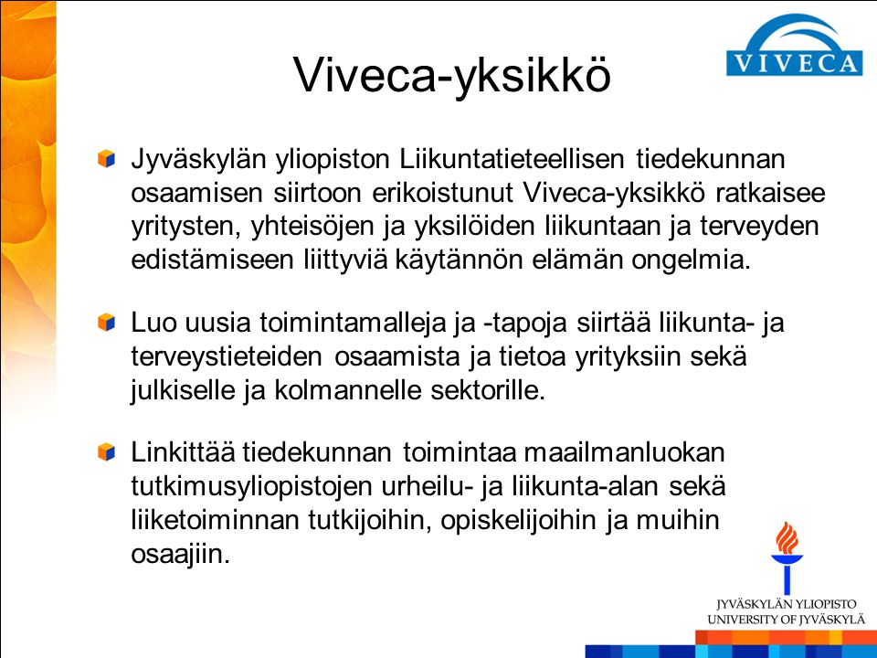 Viveca-yksikkö Jyväskylän yliopiston Liikuntatieteellisen tiedekunnan osaamisen siirtoon erikoistunut Viveca-yksikkö ratkaisee yritysten, yhteisöjen ja yksilöiden liikuntaan ja terveyden edistämiseen liittyviä käytännön elämän ongelmia.