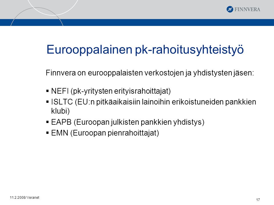 / Veranet 17 Eurooppalainen pk-rahoitusyhteistyö Finnvera on eurooppalaisten verkostojen ja yhdistysten jäsen:  NEFI (pk-yritysten erityisrahoittajat)  ISLTC (EU:n pitkäaikaisiin lainoihin erikoistuneiden pankkien klubi)  EAPB (Euroopan julkisten pankkien yhdistys)  EMN (Euroopan pienrahoittajat)