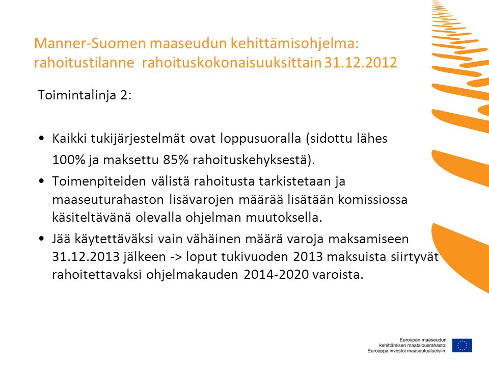 Manner-Suomen maaseudun kehittämisohjelma: rahoitustilanne rahoituskokonaisuuksittain Toimintalinja 2: •Kaikki tukijärjestelmät ovat loppusuoralla (sidottu lähes 100% ja maksettu 85% rahoituskehyksestä).