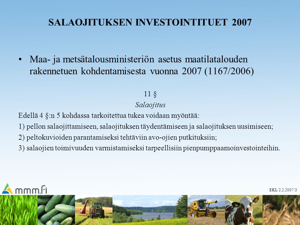 EKL/ /3 SALAOJITUKSEN INVESTOINTITUET 2007 Maa- ja metsätalousministeriön asetus maatilatalouden rakennetuen kohdentamisesta vuonna 2007 (1167/2006) 11 § Salaojitus Edellä 4 §:n 5 kohdassa tarkoitettua tukea voidaan myöntää: 1) pellon salaojittamiseen, salaojituksen täydentämiseen ja salaojituksen uusimiseen; 2) peltokuvioiden parantamiseksi tehtäviin avo-ojien putkituksiin; 3) salaojien toimivuuden varmistamiseksi tarpeellisiin pienpumppaamoinvestointeihin.