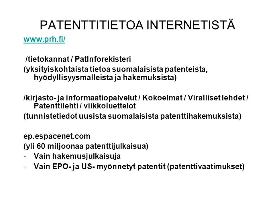 PATENTTITIETOA INTERNETISTÄ   /tietokannat / PatInforekisteri (yksityiskohtaista tietoa suomalaisista patenteista, hyödyllisyysmalleista ja hakemuksista) /kirjasto- ja informaatiopalvelut / Kokoelmat / Viralliset lehdet / Patenttilehti / viikkoluettelot (tunnistetiedot uusista suomalaisista patenttihakemuksista) ep.espacenet.com (yli 60 miljoonaa patenttijulkaisua) -Vain hakemusjulkaisuja -Vain EPO- ja US- myönnetyt patentit (patenttivaatimukset)
