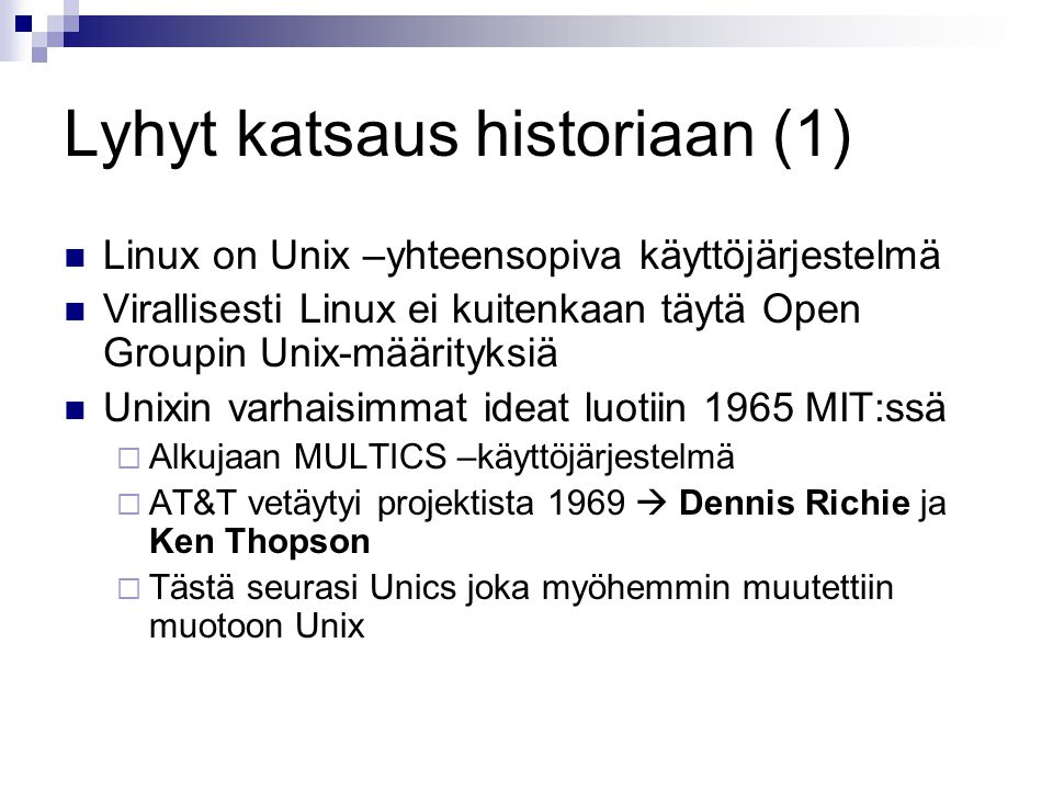 Lyhyt katsaus historiaan (1) Linux on Unix –yhteensopiva käyttöjärjestelmä Virallisesti Linux ei kuitenkaan täytä Open Groupin Unix-määrityksiä Unixin varhaisimmat ideat luotiin 1965 MIT:ssä  Alkujaan MULTICS –käyttöjärjestelmä  AT&T vetäytyi projektista 1969  Dennis Richie ja Ken Thopson  Tästä seurasi Unics joka myöhemmin muutettiin muotoon Unix