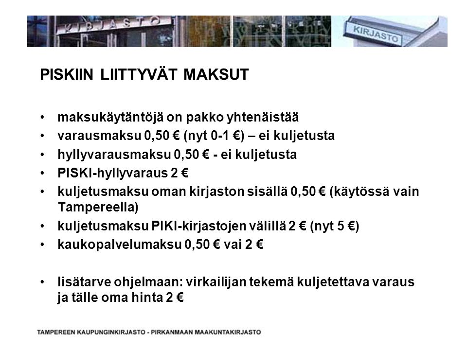 PISKIIN LIITTYVÄT MAKSUT maksukäytäntöjä on pakko yhtenäistää varausmaksu 0,50 € (nyt 0-1 €) – ei kuljetusta hyllyvarausmaksu 0,50 € - ei kuljetusta PISKI-hyllyvaraus 2 € kuljetusmaksu oman kirjaston sisällä 0,50 € (käytössä vain Tampereella) kuljetusmaksu PIKI-kirjastojen välillä 2 € (nyt 5 €) kaukopalvelumaksu 0,50 € vai 2 € lisätarve ohjelmaan: virkailijan tekemä kuljetettava varaus ja tälle oma hinta 2 €