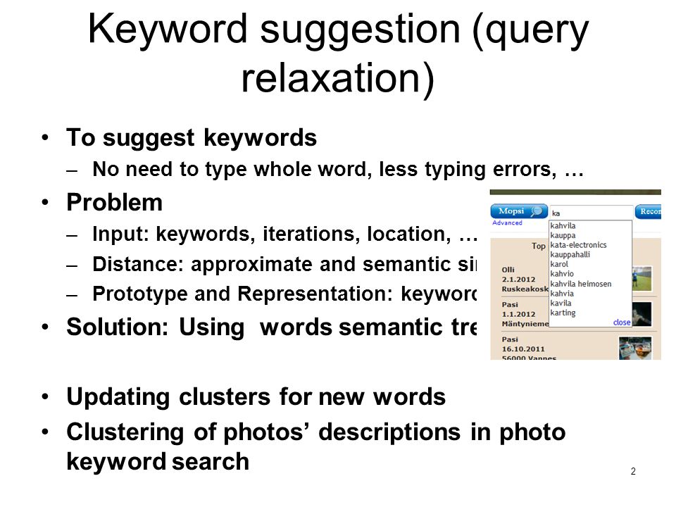 Keyword suggestion (query relaxation) •To suggest keywords –No need to type whole word, less typing errors, … •Problem –Input: keywords, iterations, location, … –Distance: approximate and semantic similarity –Prototype and Representation: keyword(s) •Solution: Using words semantic tree •Updating clusters for new words •Clustering of photos’ descriptions in photo keyword search 2