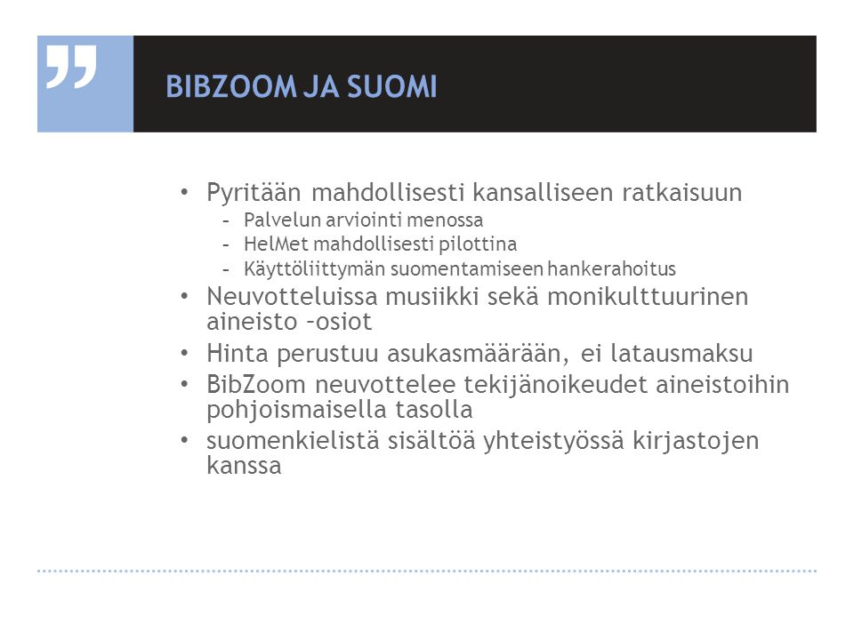 BIBZOOM JA SUOMI • Pyritään mahdollisesti kansalliseen ratkaisuun -Palvelun arviointi menossa -HelMet mahdollisesti pilottina -Käyttöliittymän suomentamiseen hankerahoitus • Neuvotteluissa musiikki sekä monikulttuurinen aineisto –osiot • Hinta perustuu asukasmäärään, ei latausmaksu • BibZoom neuvottelee tekijänoikeudet aineistoihin pohjoismaisella tasolla • suomenkielistä sisältöä yhteistyössä kirjastojen kanssa