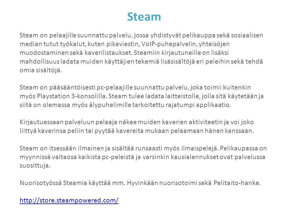 Steam Steam on pelaajille suunnattu palvelu, jossa yhdistyvät pelikauppa sekä sosiaalisen median tutut työkalut, kuten pikaviestin, VoIP-puhepalvelin, yhteisöjen muodostaminen sekä kaverilistaukset.