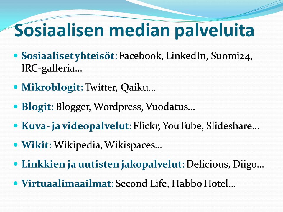Sosiaalisen median palveluita  Sosiaaliset yhteisöt: Facebook, LinkedIn, Suomi24, IRC-galleria…  Mikroblogit: Twitter, Qaiku…  Blogit: Blogger, Wordpress, Vuodatus…  Kuva- ja videopalvelut: Flickr, YouTube, Slideshare…  Wikit: Wikipedia, Wikispaces…  Linkkien ja uutisten jakopalvelut: Delicious, Diigo…  Virtuaalimaailmat: Second Life, Habbo Hotel…  Sosiaaliset yhteisöt: Facebook, LinkedIn, Suomi24, IRC-galleria…  Mikroblogit: Twitter, Qaiku…  Blogit: Blogger, Wordpress, Vuodatus…  Kuva- ja videopalvelut: Flickr, YouTube, Slideshare…  Wikit: Wikipedia, Wikispaces…  Linkkien ja uutisten jakopalvelut: Delicious, Diigo…  Virtuaalimaailmat: Second Life, Habbo Hotel…