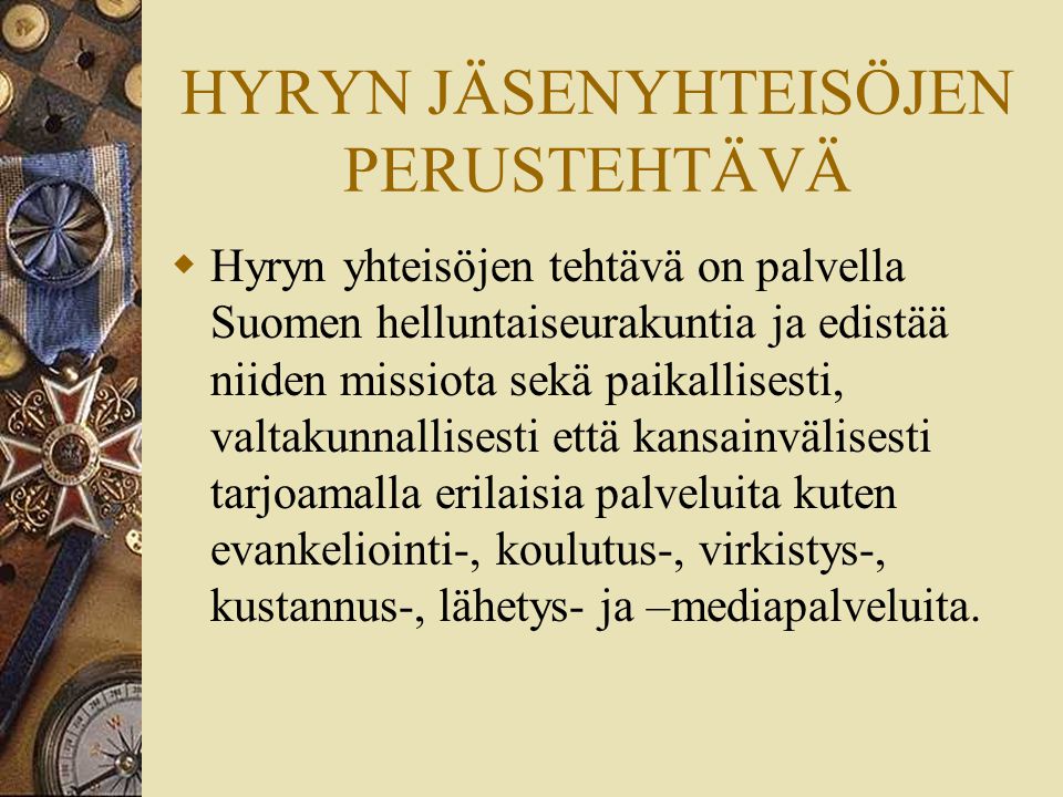 HYRYN JÄSENYHTEISÖJEN PERUSTEHTÄVÄ  Hyryn yhteisöjen tehtävä on palvella Suomen helluntaiseurakuntia ja edistää niiden missiota sekä paikallisesti, valtakunnallisesti että kansainvälisesti tarjoamalla erilaisia palveluita kuten evankeliointi-, koulutus-, virkistys-, kustannus-, lähetys- ja –mediapalveluita.