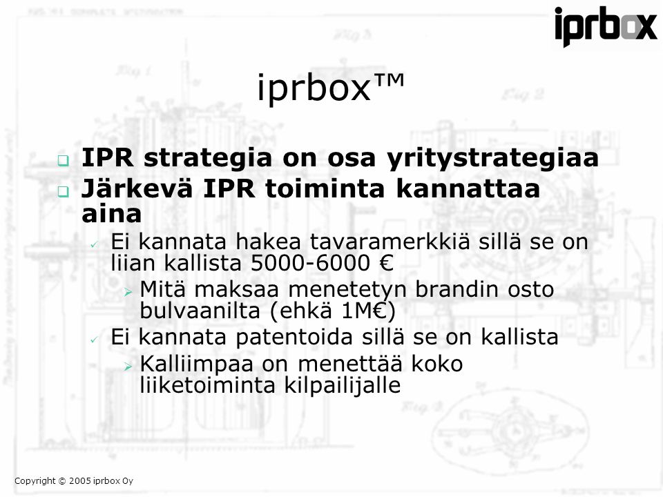 Copyright © 2005 iprbox Oy iprbox™  IPR strategia on osa yritystrategiaa  Järkevä IPR toiminta kannattaa aina  Ei kannata hakea tavaramerkkiä sillä se on liian kallista €  Mitä maksaa menetetyn brandin osto bulvaanilta (ehkä 1M€)  Ei kannata patentoida sillä se on kallista  Kalliimpaa on menettää koko liiketoiminta kilpailijalle