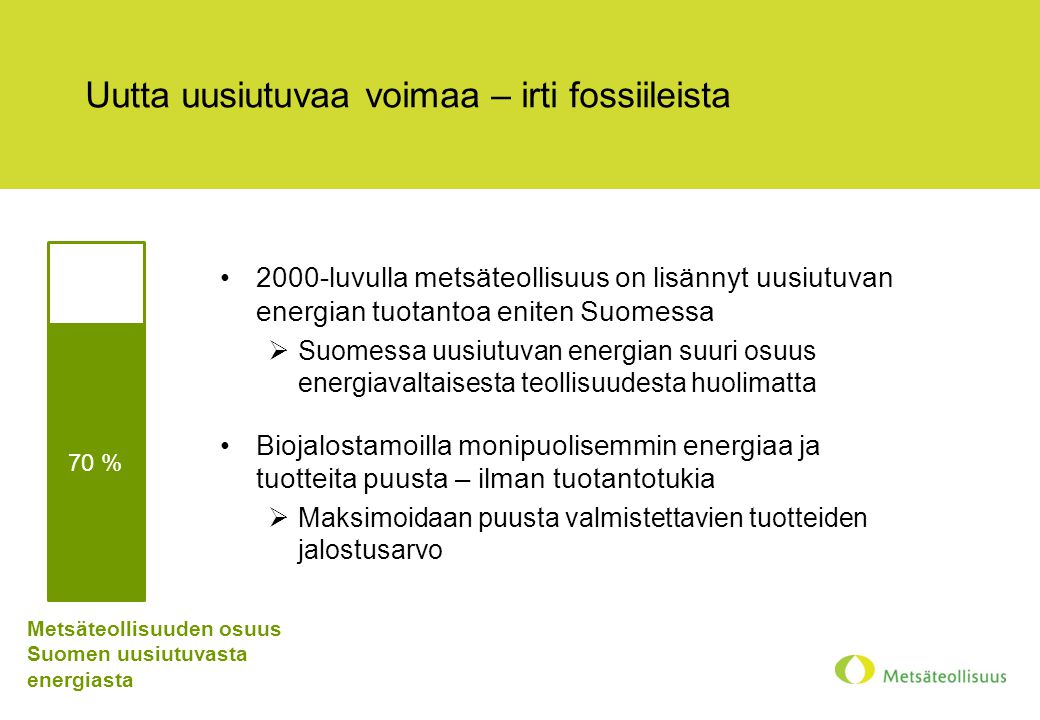 Uutta uusiutuvaa voimaa – irti fossiileista •2000-luvulla metsäteollisuus on lisännyt uusiutuvan energian tuotantoa eniten Suomessa  Suomessa uusiutuvan energian suuri osuus energiavaltaisesta teollisuudesta huolimatta •Biojalostamoilla monipuolisemmin energiaa ja tuotteita puusta – ilman tuotantotukia  Maksimoidaan puusta valmistettavien tuotteiden jalostusarvo 70 % Metsäteollisuuden osuus Suomen uusiutuvasta energiasta