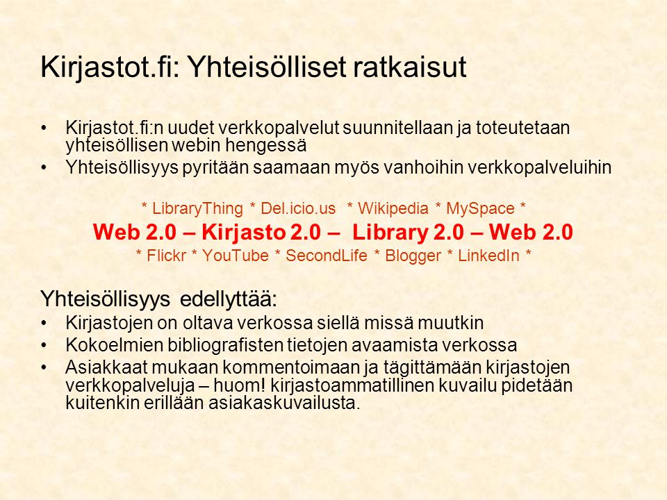 Kirjastot.fi: Yhteisölliset ratkaisut •Kirjastot.fi:n uudet verkkopalvelut suunnitellaan ja toteutetaan yhteisöllisen webin hengessä •Yhteisöllisyys pyritään saamaan myös vanhoihin verkkopalveluihin * LibraryThing * Del.icio.us * Wikipedia * MySpace * Web 2.0 – Kirjasto 2.0 – Library 2.0 – Web 2.0 * Flickr * YouTube * SecondLife * Blogger * LinkedIn * Yhteisöllisyys edellyttää: •Kirjastojen on oltava verkossa siellä missä muutkin •Kokoelmien bibliografisten tietojen avaamista verkossa •Asiakkaat mukaan kommentoimaan ja tägittämään kirjastojen verkkopalveluja – huom.