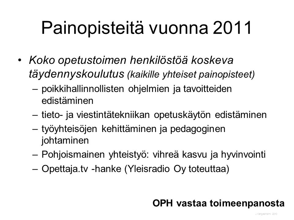 J Kangasniemi 2010 Painopisteitä vuonna 2011 •Koko opetustoimen henkilöstöä koskeva täydennyskoulutus (kaikille yhteiset painopisteet) –poikkihallinnollisten ohjelmien ja tavoitteiden edistäminen –tieto- ja viestintätekniikan opetuskäytön edistäminen –työyhteisöjen kehittäminen ja pedagoginen johtaminen –Pohjoismainen yhteistyö: vihreä kasvu ja hyvinvointi –Opettaja.tv -hanke (Yleisradio Oy toteuttaa) OPH vastaa toimeenpanosta