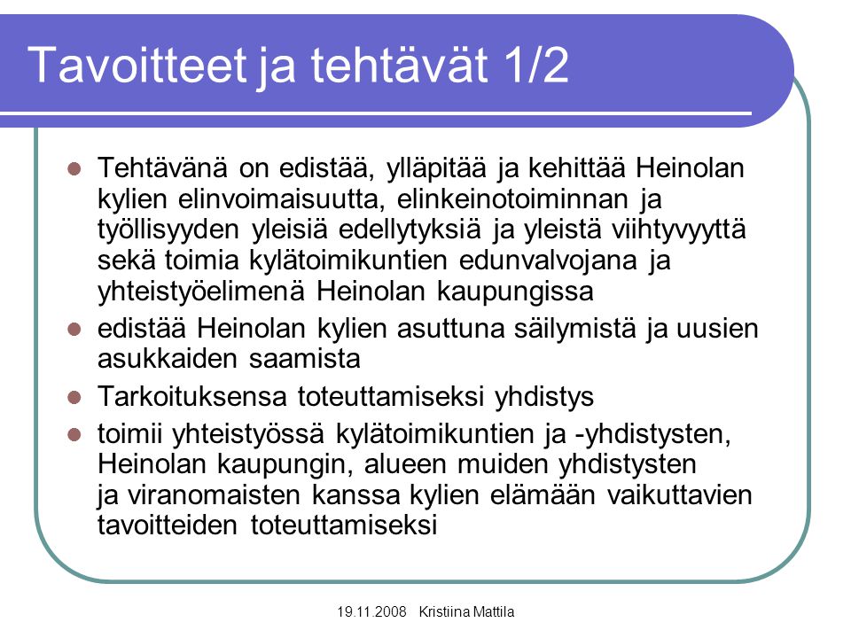 Kristiina Mattila Tavoitteet ja tehtävät 1/2  Tehtävänä on edistää, ylläpitää ja kehittää Heinolan kylien elinvoimaisuutta, elinkeinotoiminnan ja työllisyyden yleisiä edellytyksiä ja yleistä viihtyvyyttä sekä toimia kylätoimikuntien edunvalvojana ja yhteistyöelimenä Heinolan kaupungissa  edistää Heinolan kylien asuttuna säilymistä ja uusien asukkaiden saamista  Tarkoituksensa toteuttamiseksi yhdistys  toimii yhteistyössä kylätoimikuntien ja -yhdistysten, Heinolan kaupungin, alueen muiden yhdistysten ja viranomaisten kanssa kylien elämään vaikuttavien tavoitteiden toteuttamiseksi