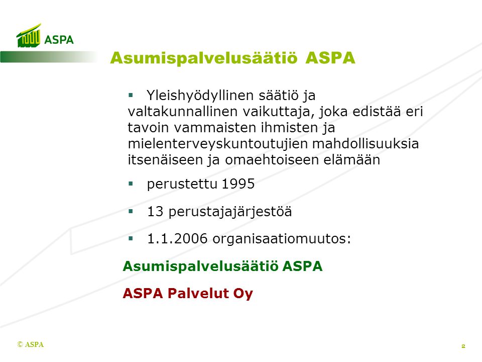 Asumispalvelusäätiö ASPA  Yleishyödyllinen säätiö ja valtakunnallinen vaikuttaja, joka edistää eri tavoin vammaisten ihmisten ja mielenterveyskuntoutujien mahdollisuuksia itsenäiseen ja omaehtoiseen elämään  perustettu 1995  13 perustajajärjestöä  organisaatiomuutos: Asumispalvelusäätiö ASPA ASPA Palvelut Oy © ASPA 2