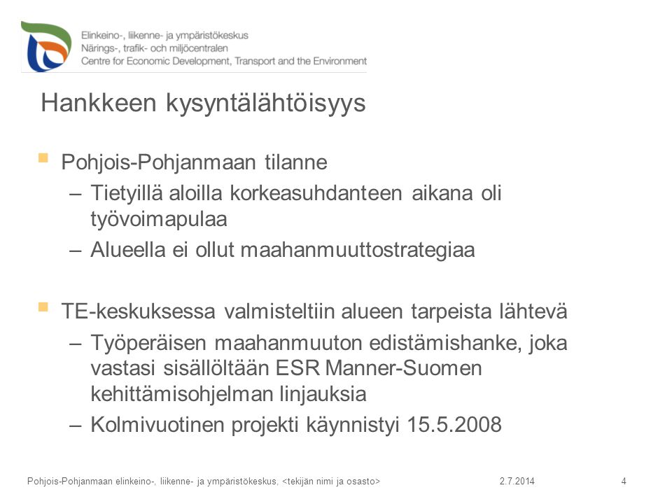 Hankkeen kysyntälähtöisyys  Pohjois-Pohjanmaan tilanne –Tietyillä aloilla korkeasuhdanteen aikana oli työvoimapulaa –Alueella ei ollut maahanmuuttostrategiaa  TE-keskuksessa valmisteltiin alueen tarpeista lähtevä –Työperäisen maahanmuuton edistämishanke, joka vastasi sisällöltään ESR Manner-Suomen kehittämisohjelman linjauksia –Kolmivuotinen projekti käynnistyi Pohjois-Pohjanmaan elinkeino-, liikenne- ja ympäristökeskus, 4