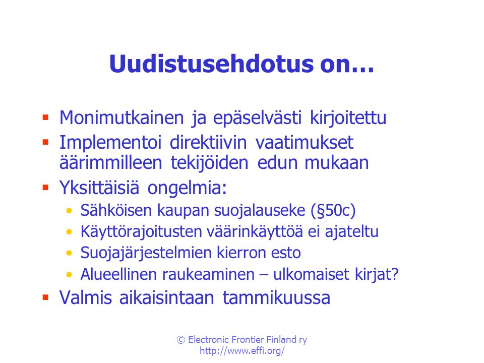 © Electronic Frontier Finland ry   Uudistusehdotus on…  Monimutkainen ja epäselvästi kirjoitettu  Implementoi direktiivin vaatimukset äärimmilleen tekijöiden edun mukaan  Yksittäisiä ongelmia: •Sähköisen kaupan suojalauseke (§50c) •Käyttörajoitusten väärinkäyttöä ei ajateltu •Suojajärjestelmien kierron esto •Alueellinen raukeaminen – ulkomaiset kirjat.