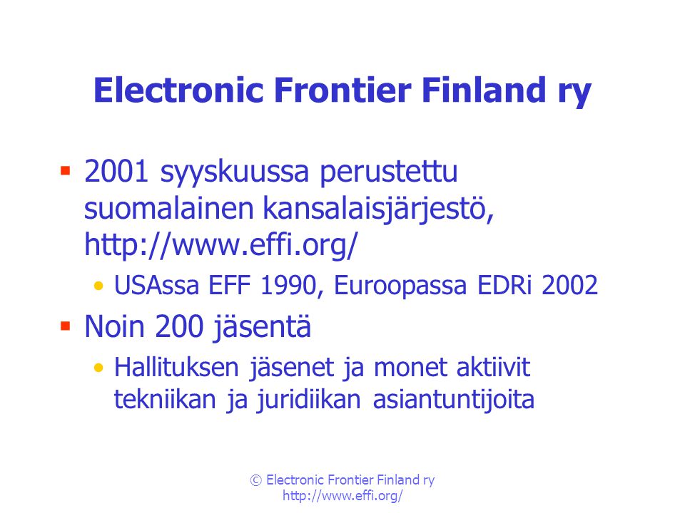 © Electronic Frontier Finland ry   Electronic Frontier Finland ry  2001 syyskuussa perustettu suomalainen kansalaisjärjestö,   •USAssa EFF 1990, Euroopassa EDRi 2002  Noin 200 jäsentä •Hallituksen jäsenet ja monet aktiivit tekniikan ja juridiikan asiantuntijoita