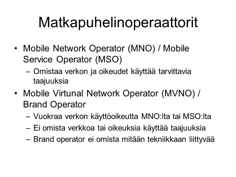Matkapuhelinoperaattorit •Mobile Network Operator (MNO) / Mobile Service Operator (MSO) –Omistaa verkon ja oikeudet käyttää tarvittavia taajuuksia •Mobile Virtunal Network Operator (MVNO) / Brand Operator –Vuokraa verkon käyttöoikeutta MNO:lta tai MSO:lta –Ei omista verkkoa tai oikeuksia käyttää taajuuksia –Brand operator ei omista mitään tekniikkaan liittyvää