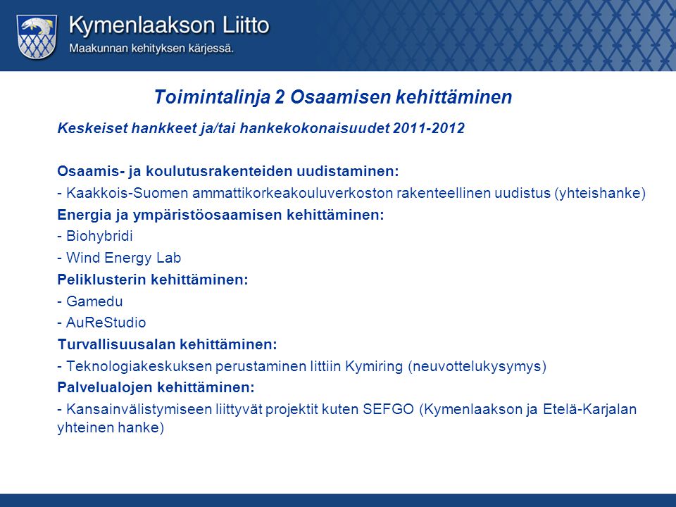 Toimintalinja 2 Osaamisen kehittäminen Keskeiset hankkeet ja/tai hankekokonaisuudet Osaamis- ja koulutusrakenteiden uudistaminen: - Kaakkois-Suomen ammattikorkeakouluverkoston rakenteellinen uudistus (yhteishanke) Energia ja ympäristöosaamisen kehittäminen: - Biohybridi - Wind Energy Lab Peliklusterin kehittäminen: - Gamedu - AuReStudio Turvallisuusalan kehittäminen: - Teknologiakeskuksen perustaminen Iittiin Kymiring (neuvottelukysymys) Palvelualojen kehittäminen: - Kansainvälistymiseen liittyvät projektit kuten SEFGO (Kymenlaakson ja Etelä-Karjalan yhteinen hanke)