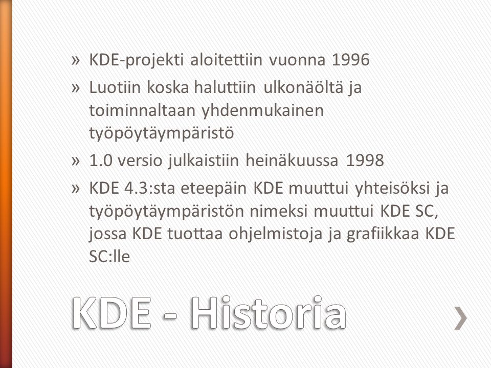 » KDE-projekti aloitettiin vuonna 1996 » Luotiin koska haluttiin ulkonäöltä ja toiminnaltaan yhdenmukainen työpöytäympäristö » 1.0 versio julkaistiin heinäkuussa 1998 » KDE 4.3:sta eteepäin KDE muuttui yhteisöksi ja työpöytäympäristön nimeksi muuttui KDE SC, jossa KDE tuottaa ohjelmistoja ja grafiikkaa KDE SC:lle