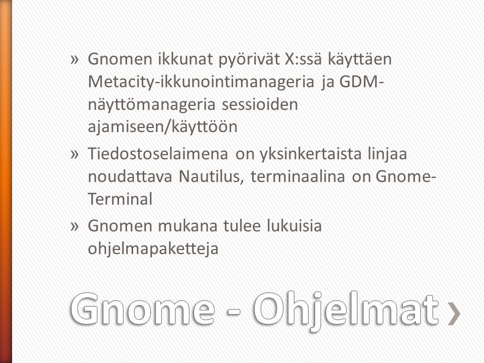 » Gnomen ikkunat pyörivät X:ssä käyttäen Metacity-ikkunointimanageria ja GDM- näyttömanageria sessioiden ajamiseen/käyttöön » Tiedostoselaimena on yksinkertaista linjaa noudattava Nautilus, terminaalina on Gnome- Terminal » Gnomen mukana tulee lukuisia ohjelmapaketteja