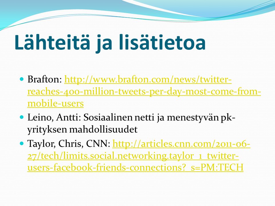 Lähteitä ja lisätietoa  Brafton:   reaches-400-million-tweets-per-day-most-come-from- mobile-usershttp://  reaches-400-million-tweets-per-day-most-come-from- mobile-users  Leino, Antti: Sosiaalinen netti ja menestyvän pk- yrityksen mahdollisuudet  Taylor, Chris, CNN:   27/tech/limits.social.networking.taylor_1_twitter- users-facebook-friends-connections _s=PM:TECHhttp://articles.cnn.com/ /tech/limits.social.networking.taylor_1_twitter- users-facebook-friends-connections _s=PM:TECH